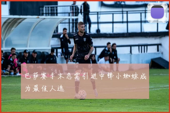 巴萨赛季末急需引进中锋小蜘蛛成为最佳人选